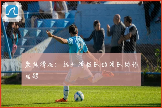 聚焦滑板：杭州滑板队的团队协作话题