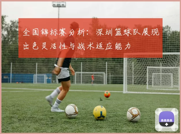 全国锦标赛分析：深圳篮球队展现出色灵活性与战术适应能力