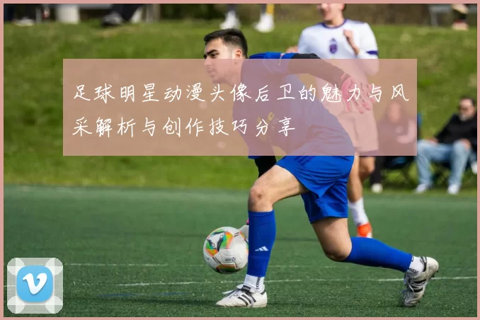 足球明星动漫头像后卫的魅力与风采解析与创作技巧分享