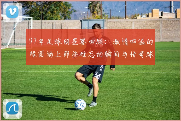 97年足球明星赛回顾：激情四溢的绿茵场上那些难忘的瞬间与传奇球星