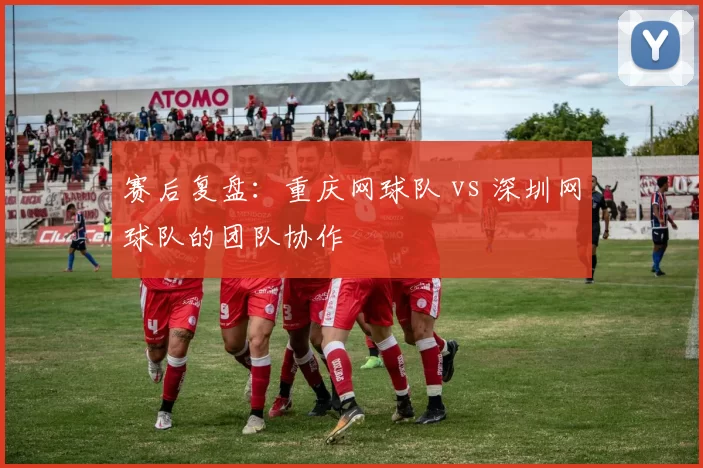 赛后复盘：重庆网球队 vs 深圳网球队的团队协作