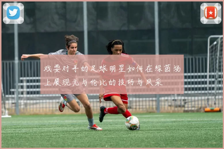 戏耍对手的足球明星如何在绿茵场上展现无与伦比的技巧与风采