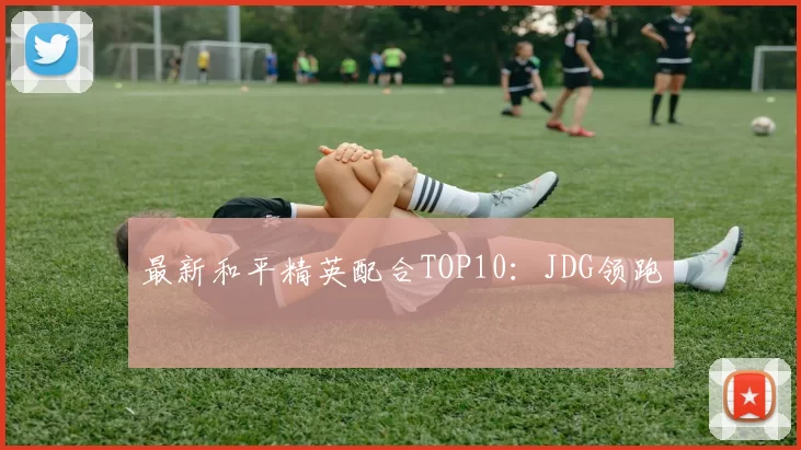 最新和平精英配合TOP10：JDG领跑