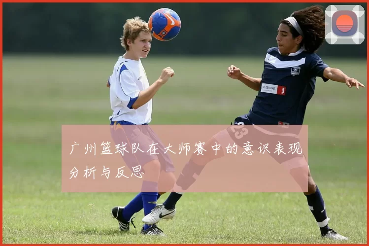 广州篮球队在大师赛中的意识表现分析与反思