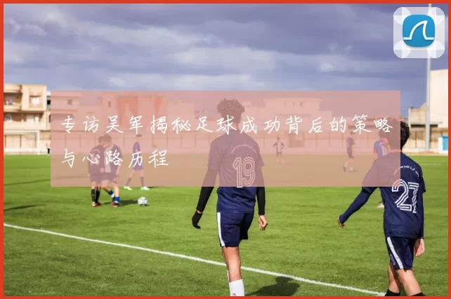 专访吴军揭秘足球成功背后的策略与心路历程