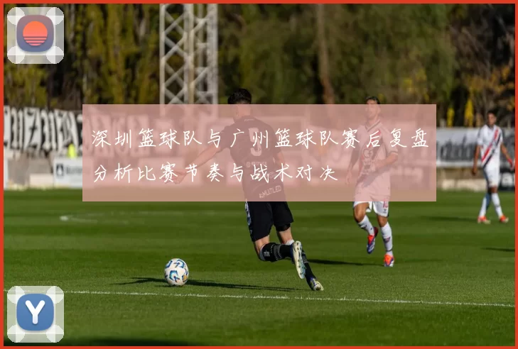 深圳篮球队与广州篮球队赛后复盘分析比赛节奏与战术对决
