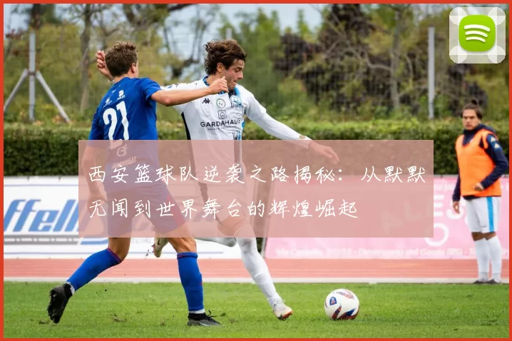 西安篮球队逆袭之路揭秘：从默默无闻到世界舞台的辉煌崛起