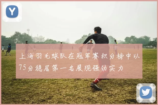 上海羽毛球队在冠军赛积分榜中以75分稳居第一名展现强劲实力